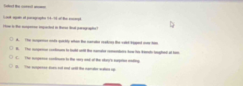 Select the correct anower
Look again at paragraphs 14-18 of the escerpt
How is the suxspenne impacted in these linal paragraphs?
A. The suspense ends quickly when the samalior reatizes the valet tripped over him
I. The suspense confiues to build unld the namator remensbors how his friends laughed at him
C. The suspense continues to the very end of the story's surprise ending.
D. The suspesse does not end until the narrator wakes up.