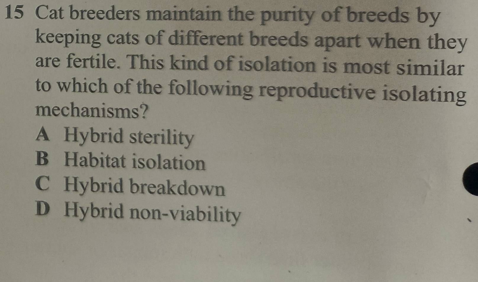 Cat breeders maintain the purity of breeds by
keeping cats of different breeds apart when they
are fertile. This kind of isolation is most similar
to which of the following reproductive isolating
mechanisms?
A Hybrid sterility
B Habitat isolation
C Hybrid breakdown
D Hybrid non-viability