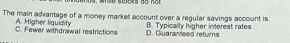dends, while stocks do not
The main advantage of a money market account over a regular savings account is:
A. Higher liquidity B. Typically higher interest rates
C. Fewer withdrawal restrictions D. Guaranteed returns