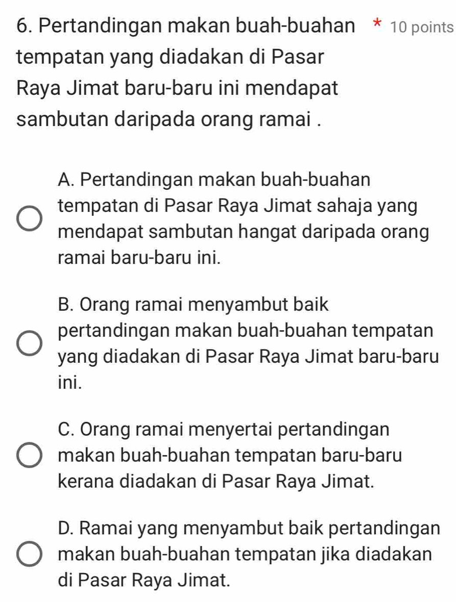 Pertandingan makan buah-buahan * 10 points
tempatan yang diadakan di Pasar
Raya Jimat baru-baru ini mendapat
sambutan daripada orang ramai .
A. Pertandingan makan buah-buahan
tempatan di Pasar Raya Jimat sahaja yang
mendapat sambutan hangat daripada orang
ramai baru-baru ini.
B. Orang ramai menyambut baik
pertandingan makan buah-buahan tempatan
yang diadakan di Pasar Raya Jimat baru-baru
ini.
C. Orang ramai menyertai pertandingan
makan buah-buahan tempatan baru-baru
kerana diadakan di Pasar Raya Jimat.
D. Ramai yang menyambut baik pertandingan
makan buah-buahan tempatan jika diadakan
di Pasar Raya Jimat.