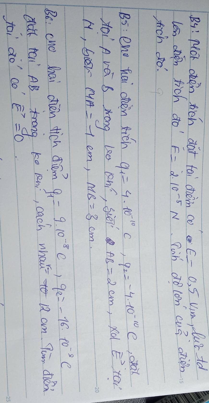 By! pOr oten wich dà+ tai chèn co E=0.5V_1m reluctd 
len oien tich do F=2.10^(-5)N Pob ao con cu3 oren 
sich do! 
B5: eno hai ohen xién q_1=4· 10^(-10)C, q_2=-4· 10^(-10)C , orak 
xoi A vé S Xóng le0 Qhí, Siēn AB=2cm , rd E' yoa 
H, Gier MA=7cm, MB=3cm. 
Bo: cuo hai dièn tich diém q_1=9.10^(-8)C, q_2=-16.10^(-8)C
dk tai AB trong ko Rni, cach what to 12 am Pum de 
tai do' co vector E=0