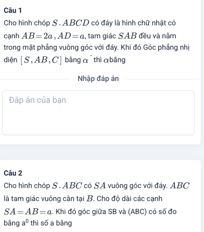 Cho hình chóp S . ABCD có đáy là hình chữ nhật có 
cạnh AB=2a, AD=a , tam giác SAB đều và nằm 
trong mặt phẳng vuông góc với đáy. Khi đó Góc phẳng nhị 
diện [S,AB,C] bằng α thì αbằng 
Nhập đáp án 
Đáp án của bạn 
Câu 2 
Cho hình chóp S . ABC có SA vuông góc với đáy. ABC
là tam giác vuông cân tại B. Cho độ dài các cạnh
SA=AB=a. Khi đó góc giữa SB và (ABC) có số đo 
bằng a^0 thì số a bằng