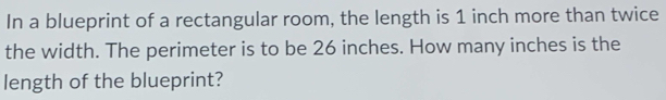 In a blueprint of a rectangular room, the length is 1 inch more than twice 
the width. The perimeter is to be 26 inches. How many inches is the 
length of the blueprint?