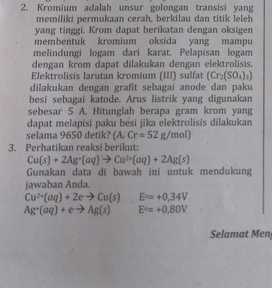 Kromium adalah unsur golongan transisi yang 
memiliki permukaan cerah, berkilau dan titik leleh 
yang tinggi. Krom dapat berikatan dengan oksigen 
membentuk kromium oksida yang mampu 
melindungi logam dari karat. Pelapisan logam 
dengan krom dapat dilakukan dengan elektrolisis. 
Elektrolisis larutan kromium (III) sulfat (Cr_2(SO_4)_3)
dilakukan dengan grafit sebagai anode dan paku 
besi sebagai katode. Arus listrik yang digunakan 
sebesar 5 A. Hitunglah berapa gram krom yang 
dapat melapisi paku besi jika elektrolisis dilakukan 
selama 9650 detik? (A_rCr=52g/mol)
3. Perhatikan reaksi berikut:
Cu(s)+2Ag^+(aq)to Cu^(2+)(aq)+2Ag(s)
Gunakan data di bawah ini untuk mendukung 
jawaban Anda.
Cu^(2+)(aq)+2eto Cu(s) E°=+0,34V
Ag^+(aq)+e^-to Ag(s) E°=+0,80V
Selamat Men