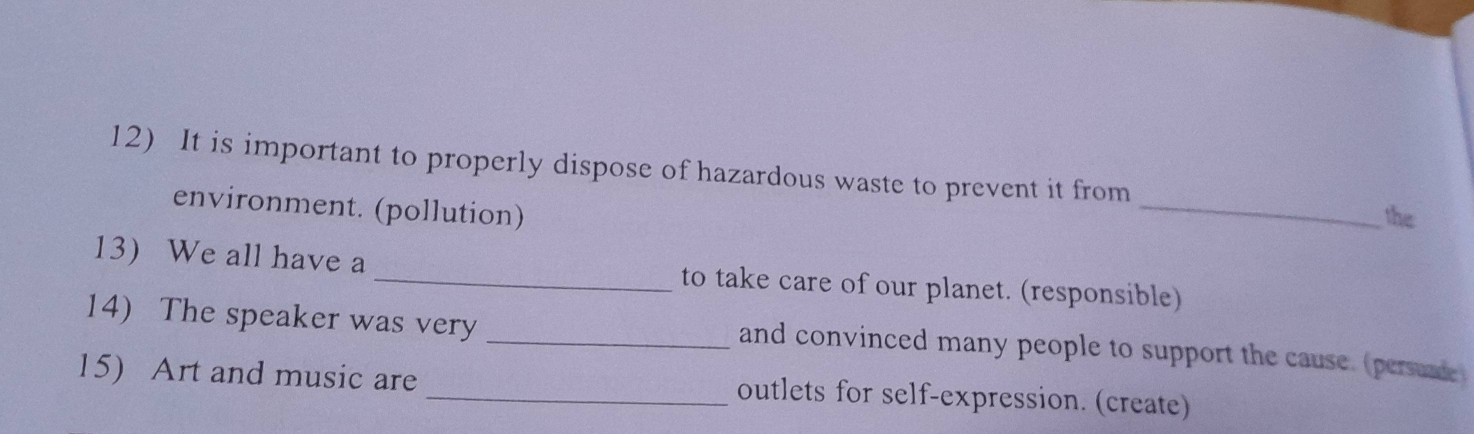 It is important to properly dispose of hazardous waste to prevent it from 
environment. (pollution) 
_ 
the 
13 We all have a _to take care of our planet. (responsible) 
14) The speaker was very 
_and convinced many people to support the cause. (persuade 
15) Art and music are _outlets for self-expression. (create)