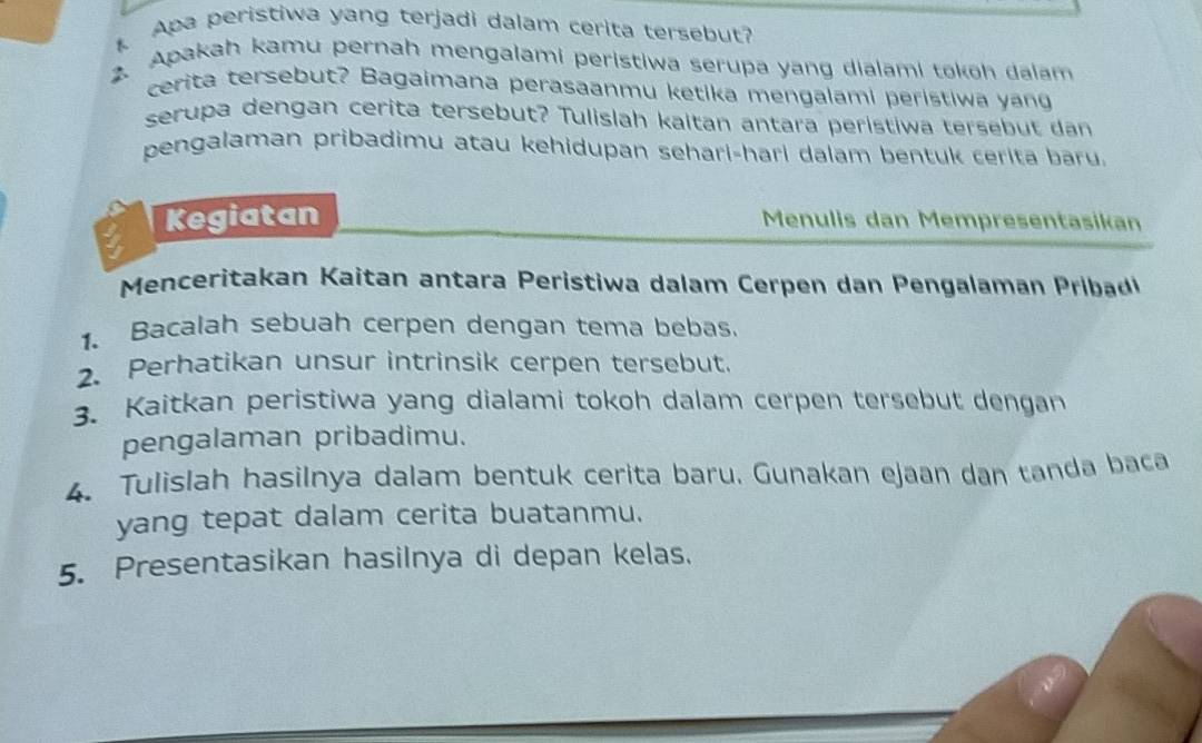 Apa peristiwa yang terjadi dalam cerita tersebut? 
2. Apakah kamu pernah mengalami peristiwa serupa yang dialami tokoh dalam 
cerita tersebut? Bagaimana perasaanmu ketika mengalami peristiwa yang 
serupa dengan cerita tersebut? Tulislah kaitan antara peristiwa tersebut dan 
pengalaman pribadimu atau kehidupan sehari-hari dalam bentuk cerita baru. 
Kegiatan Menulis dan Mempresentasikan 
Men eritakan Kaitan antara Peristiwa dalam Cerp en dan engalaman b 
1. Bacalah sebuah cerpen dengan tema bebas. 
2. Perhatikan unsur intrinsik cerpen tersebut. 
3. Kaitkan peristiwa yang dialami tokoh dalam cerpen tersebut dengan 
pengalaman pribadimu. 
4. Tulislah hasilnya dalam bentuk cerita baru. Gunakan ejaan dan tanda baca 
yang tepat dalam cerita buatanmu. 
5. Presentasikan hasilnya di depan kelas.