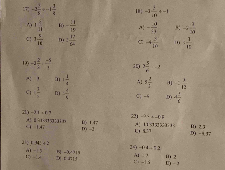 -2 3/8 / -1 3/8  18) -3 3/10 / -1
A) 1 8/11  B) - 11/19  A) - 10/33  B) -2 3/10 
C) 3 9/10  D) 3 17/64  C) -4 3/10  D) 3 3/10 
19) -2 2/3 /  (-5)/3  20) 2 5/6 / -2
A) -9 B) 1 1/4  A) 5 2/3  B) -1 5/12 
C) 1 3/5  D) 4 4/9  C) -9 D) 4 5/6 
21) -2.1/ 0.7 22) -9.3/ -0.9
A) 0.333333333333 B) 1.47 A) 10.3333333333 B) 2.3
C) −1.47 D) -3 C) 8.37
D) -8.37
23) 0.943/ 2
24) -0.4/ 0.2
A) -1.5 B) ~0.4715 A) 1.7 B) 2
C) -1.4 D) 0.4715 C) -1.5 D) -2