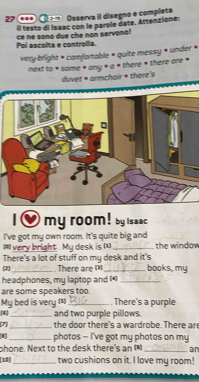 27 ●• o Osserva il disegno e completa 
il testo di Isaac con le parole date. Attenzione: 
ce ne sono due che non servono! 
Poi ascolta e controlla. 
very bright • comfortable • quite messy • under • 
next to * some • any • a • there • there are • 
duvet • armchair • there's 
my room! by Isaac 
I've got my own room. It's quite big and 
[ very bright . My desk is (¹) _the window 
There's a lot of stuff on my desk and it's 
(2)_ There are (3) _books, my 
headphones, my laptop and (4)_ 
are some speakers too. 
My bed is very (s)_ . There's a purple 
(5]_ and two purple pillows. 
(?]_ the door there's a wardrobe. There are 
(8) _photos - I've got my photos on my 
phone. Next to the desk there's an () _an 
[10] _two cushions on it. I love my room!