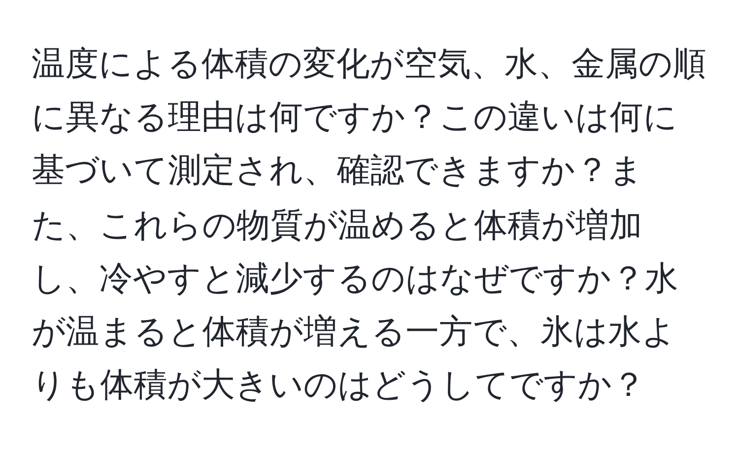 温度による体積の変化が空気、水、金属の順に異なる理由は何ですか？この違いは何に基づいて測定され、確認できますか？また、これらの物質が温めると体積が増加し、冷やすと減少するのはなぜですか？水が温まると体積が増える一方で、氷は水よりも体積が大きいのはどうしてですか？