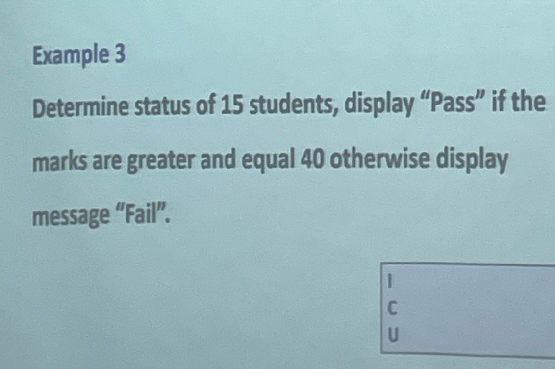 Example 3 
Determine status of 15 students, display “Pass” if the 
marks are greater and equal 40 otherwise display 
message “Fail”. 
C 
U