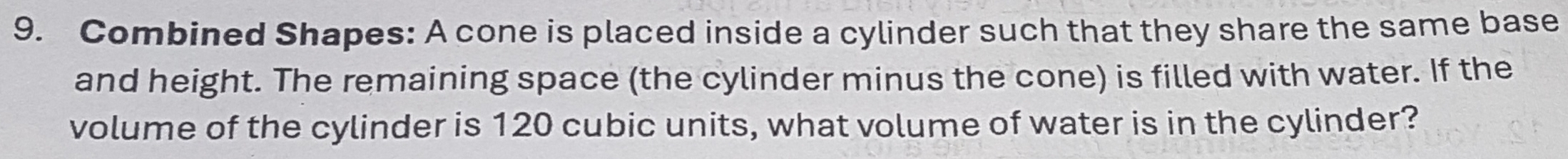 Combined Shapes: A cone is placed inside a cylinder such that they share the same base 
and height. The remaining space (the cylinder minus the cone) is filled with water. If the 
volume of the cylinder is 120 cubic units, what volume of water is in the cylinder?