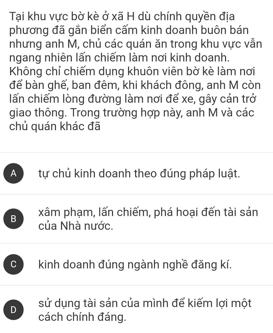 Tại khu vực bờ kè ở xã H dù chính quyền địa
phương đã gắn biển cấm kinh doanh buôn bán
nhưng anh M, chủ các quán ăn trong khu vực vẫn
ngang nhiên lấn chiếm làm nơi kinh doanh.
Không chỉ chiếm dụng khuôn viên bờ kè làm nơi
để bàn ghế, ban đêm, khi khách đông, anh M còn
lấn chiếm lòng đường làm nơi để xe, gây cản trở
giao thông. Trong trường hợp này, anh M và các
chủ quán khác đã
A tự chủ kinh doanh theo đúng pháp luật.
B
xâm phạm, lấn chiếm, phá hoại đến tài sản
của Nhà nước.
C kinh doanh đúng ngành nghề đăng kí.
D
sử dụng tài sản của mình để kiếm lợi một
cách chính đáng.