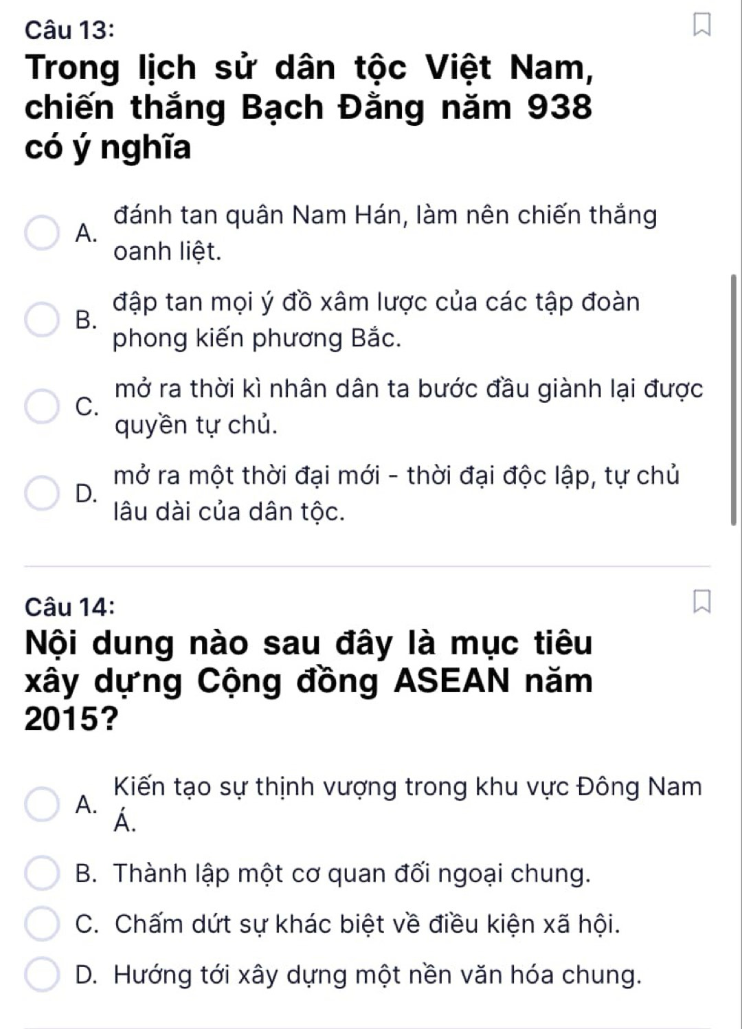 Trong lịch sử dân tộc Việt Nam,
chiến thắng Bạch Đằng năm 938
có ý nghĩa
đánh tan quân Nam Hán, làm nên chiến thắng
A.
oanh liệt.
đập tan mọi ý đồ xâm lược của các tập đoàn
B.
phong kiến phương Bắc.
mở ra thời kì nhân dân ta bước đầu giành lại được
C.
quyền tự chủ.
mở ra một thời đại mới - thời đại độc lập, tự chủ
D.
lâu dài của dân tộc.
Câu 14:
Nội dung nào sau đây là mục tiêu
xây dựng Cộng đồng ASEAN năm
2015?
Kiến tạo sự thịnh vượng trong khu vực Đông Nam
A. Á.
B. Thành lập một cơ quan đối ngoại chung.
C. Chấm dứt sự khác biệt về điều kiện xã hội.
D. Hướng tới xây dựng một nền văn hóa chung.