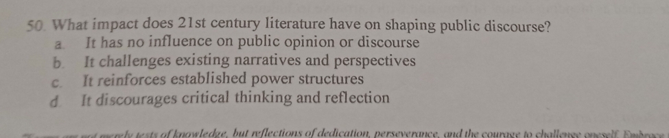 What impact does 21st century literature have on shaping public discourse?
a It has no influence on public opinion or discourse
b. It challenges existing narratives and perspectives
c. It reinforces established power structures
d It discourages critical thinking and reflection
mel sts o k nawledge, but reflections of dedication, perseverance, and the courage to challenee on esel e m ba