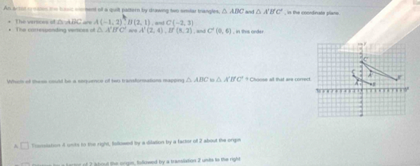An artst crsises the busic eeent off a quilt pattern by drawing two similar trangles, △ ABC and △ A'B'C' , in the coordinate plane.
, and C(-2,3)
The verices of △ ABC “ A(-1,2),B(2,1) aro A'(2,4),B'(8,2) , and C'(0,6) , in this order
The carrespanding vertices of △ A'B'C'
Which of thess could be a sequence of two transformations mapping △ ABC to △ A'B'C'? Choose all that are correct.
A □ Translation 4 units to the right, followed by a dilation by a factor of 2 about the origin
hi a larter of 2 about the origin, followed by a translation 2 units to the right
