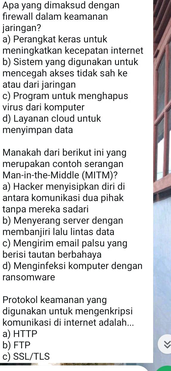 Apa yang dimaksud dengan
firewall dalam keamanan
jaringan?
a) Perangkat keras untuk
meningkatkan kecepatan internet
b) Sistem yang digunakan untuk
mencegah akses tidak sah ke
atau dari jaringan
c) Program untuk menghapus
virus dari komputer
d) Layanan cloud untuk
menyimpan data
Manakah dari berikut ini yang
merupakan contoh serangan
Man-in-the-Middle (MITM)?
a) Hacker menyisipkan diri di
antara komunikasi dua pihak
tanpa mereka sadari
b) Menyerang server dengan
membanjiri lalu lintas data
c) Mengirim email palsu yang
berisi tautan berbahaya
d) Menginfeksi komputer dengan
ransomware
Protokol keamanan yang
digunakan untuk mengenkripsi
komunikasi di internet adalah...
a) HTTP
b) FTP
c) SSL/TLS