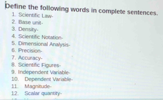 Define the following words in complete sentences. 
1. Scientific Law- 
2. Base unit- 
3. Density- 
4. Scientific Notation- 
5. Dimensional Analysis- 
6. Precision- 
7. Accuracy- 
8. Scientific Figures- 
9. Independent Variable- 
10. Dependent Variable- 
11. Magnitude- 
12. Scalar quantity-