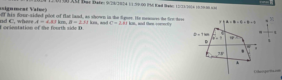 EXPERI
4 12:01:00 ÄM Due Date: 9/28/2024 11:59:00 PM End Date: 12/23/2024 10:59:00 AM
ssignment Value)
off his four-sided plot of flat land, as shown in the figure. He measures the first three
nd C, where A=4.83km,B=2.51km , and C=2.81km , and then correctly
dorientation of the fourth side D.
E
s
Otheexpertta.com