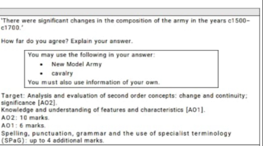 'There were significant changes in the composition of the army in the years c1500 -
c1700.' 
How far do you agree? Explain your answer. 
You may use the following in your answer: 
New Model Army 
cavalry 
You must also use information of your own. 
Target: Analysis and evaluation of second order concepts: change and continuity; 
significance [AO2]. 
Knowledge and understanding of features and characteristics [AO1]. 
AO2: 10 marks. 
AO1: 6 marks. 
Spelling, punctuation, grammar and the use of specialist terminology 
(SPaG): up to 4 additional marks.