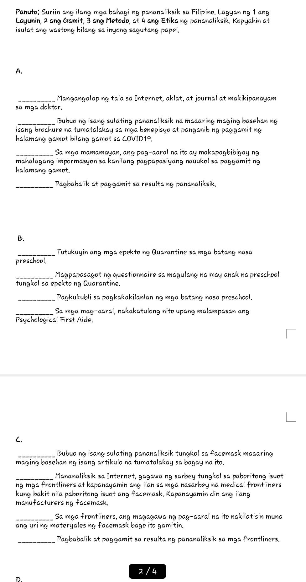 Panuto: Suriin ang ilang mga bahagi ng pananaliksik sa Filipino. Lagyan ng 1 ang
Layunin, 2 ang Gamit, 3 ang Metodo, at 4 ang Etika ng pananaliksik. Kopyahin at
isulat ang wastong bilang sa inyong sagutang papel.
A.
_Mangangalap ng tala sa Internet, aklat, at journal at makikipanayam
sa mga doktor.
_Bubuo ng isang sulating pananaliksik na maaaring maging basehan ng
isang brochure na tumatalakay sa mga benepisyo at panganib ng paggamit ng
halamang gamot bilang gamot sa COVID19.
_Sa mga mamamayan, ang pag-aaral na ito ay makapagbibigay ng
mahalagang impormasyon sa kanilang pagpapasiyang nauukol sa paggamit ng
halamang gamot.
_Pagbabalik at paggamit sa resulta ng pananaliksik.
B.
_ Tutukuyin ang mga epekto ng Quarantine sa mga batang nasa
preschool.
_Magpapasagot ng questionnaire sa magulang na may anak na preschool
tungkol sa epekto ng Quarantine.
_Pagkukubli sa pagkakakilanlan ng mga batang nasa preschool.
_Sa mga mag-aaral, nakakatulong nito upang malampasan ang
Psychological First Aide.
C.
_ Bubuo ng isang sulating pananaliksik tungkol sa facemask maaaring
maging basehan ng isang artikulo na tumatalakay sa bagay na ito.
_Mananaliksik sa Internet, gagawa ng sarbey tungkol sa paboritong isuot
ng mga frontliners at kapanayamin ang ilan sa mga nasarbey na medical frontliners 
kung bakit nila paboritong isuot ang facemask. Kapanayamin din ang ilang
manufacturers ng facemask.
_Sa mga frontliners, ang magagawa ng pag-aaral na ito nakilatisin muna
ang uri ng materyales ng facemask bago ito gamitin.
_Pagbabalik at paggamit sa resulta ng pananaliksik sa mga frontliners.
2 / 4
D