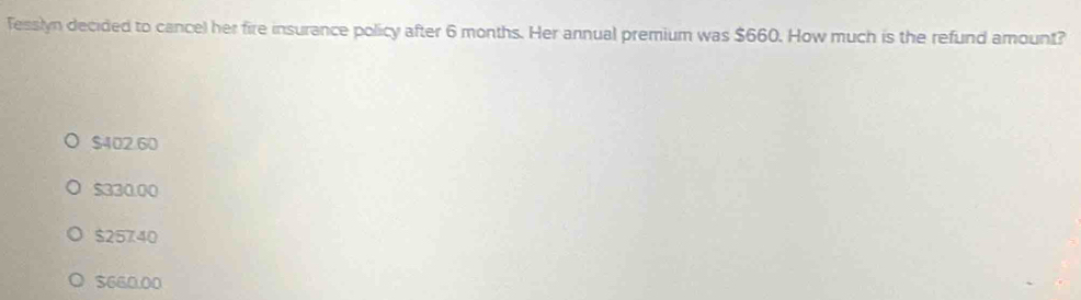 Tesslyn decided to cancel her fire insurance policy after 6 months. Her annual premium was $660. How much is the refund amount?
$402.60
$330.00
$25740
$660.00