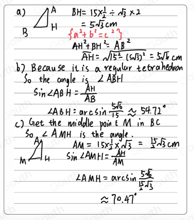 a) A BH=15*  1/2 / sqrt(3)* 2
B H =5sqrt(3)cm
 a^2+b^2=c^2
AH^2+BH^2=AB^2
overline AH=sqrt(15^2-(5sqrt 3))^2=5sqrt(6)cm
b) Because it is a regular tetrahedron 
So the angle is ∠ ABH
sin ∠ ABH= AH/AB 
∠ ABH=arcsin  5sqrt(6)/15 approx 54.72°
() Get the middle point M in BC
S_O, MH is the angle. 
A
AM=15*  1/2 * sqrt(3)= 15/2 sqrt(3)cm
M H sin ∠ AMH= AH/AM 
∠ AMH=arcsin frac 5sqrt(3) 15/2 sqrt(3)
approx 70.47°