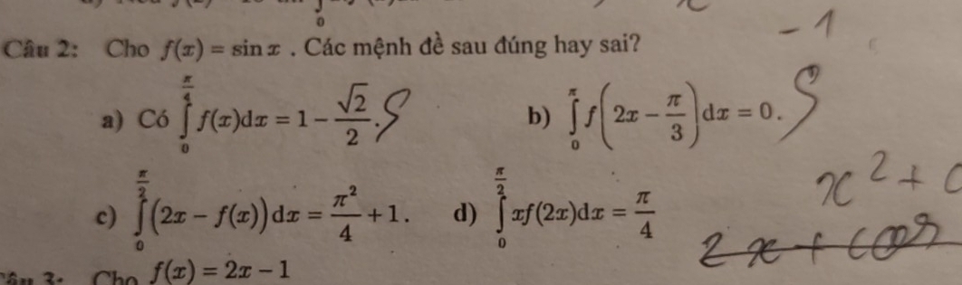 Cho f(x)=sin x. Các mệnh đề sau đúng hay sai?
a) C6f(z)dx=1--S ∈tlimits _0^((π)f(2x-frac π)3)dx=0. 
b)
c) ∈tlimits _0^((frac π)2)(2x-f(x))dx= π^2/4 +1. d) ∈tlimits _0^((frac π)2)xf(2x)dx= π /4 
2. f(x)=2x-1