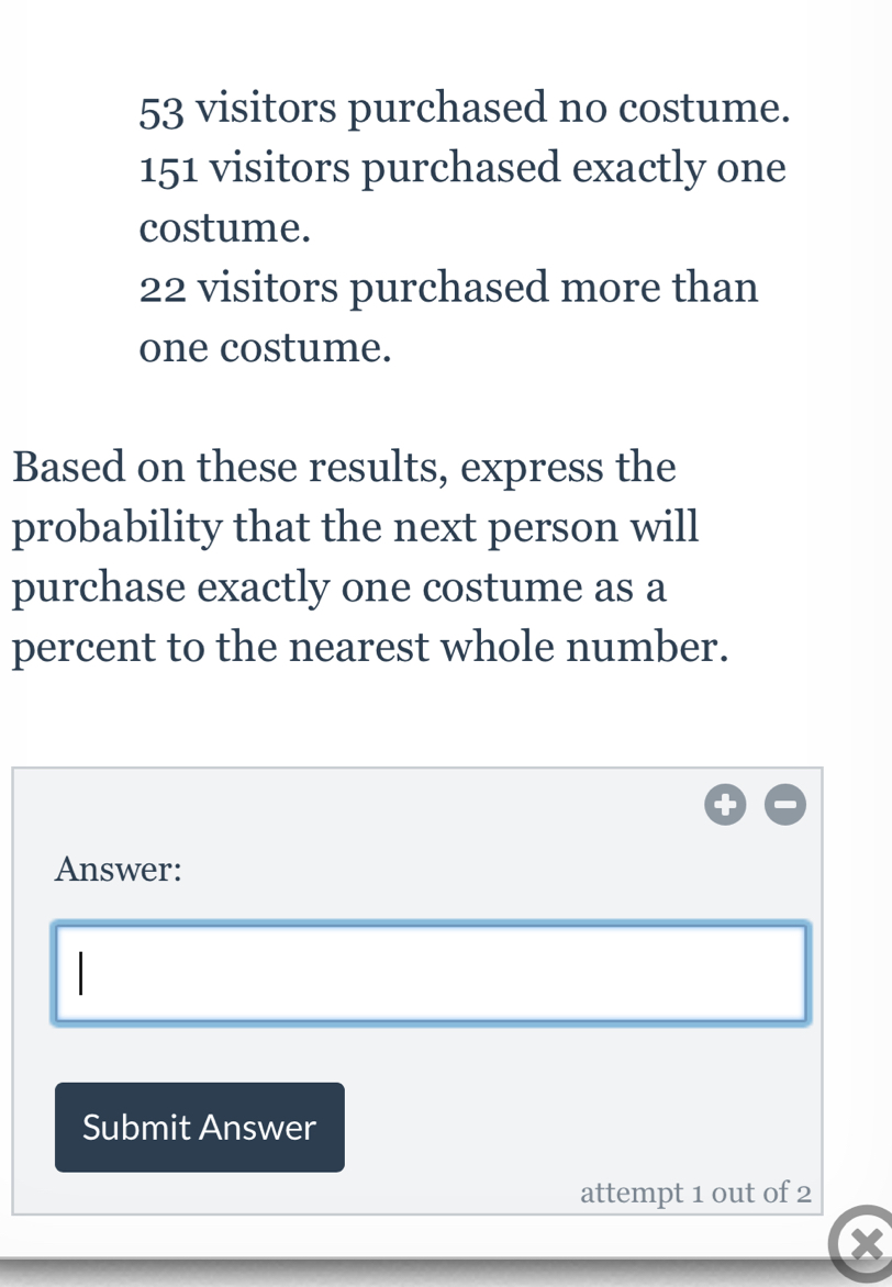 53 visitors purchased no costume.
151 visitors purchased exactly one 
costume.
22 visitors purchased more than 
one costume. 
Based on these results, express the 
probability that the next person will 
purchase exactly one costume as a 
percent to the nearest whole number. 
Answer: 
Submit Answer 
attempt 1 out of 2