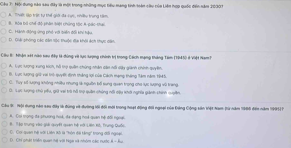 Nội dung nào sau đây là một trong những mục tiêu mang tính toàn cầu của Liên hợp quốc đến năm 2030?
A. Thiết lập trật tự thế giới đa cực, nhiều trung tâm.
B. Xóa bỏ chế độ phân biệt chủng tộc A-pác-thai.
C. Hành động ứng phó với biến đối khí hậu.
D. Giải phóng các dân tộc thuộc địa khỏi ách thực dân.
Câu 8: Nhận xét nào sau đây là đúng về lực lượng chính trị trong Cách mạng tháng Tám (1945) ở Việt Nam?
A. Lực lượng xung kích, hỗ trợ quần chúng nhân dân nổi dậy giành chính quyền.
B. Lực lượng giữ vai trò quyết định thắng lợi của Cách mạng tháng Tám năm 1945.
C. Tuy số lượng không nhiều nhưng là nguồn bố sung quan trọng cho lực lượng vũ trang.
D. Lực lượng chủ yếu, giữ vai trò hỗ trợ quần chúng nối dậy khởi nghĩa giành chính quyền.
Câu 9: Nội dung nào sau đây là đúng về đường lối đối mới trong hoạt động đối ngoại của Đảng Cộng sản Việt Nam (từ năm 1986 đến năm 1995)?
A. Coi trọng đa phương hoá, đa dạng hoá quan hệ đối ngoại.
B. Tập trung vào giải quyết quan hệ với Liên Xô, Trung Quốc.
C. Coi quan hệ với Liên Xô là 'hòn đá táng' trong đối ngoại.
D. Chỉ phát triển quan hệ với Nga và nhóm các nước Á - Âu.