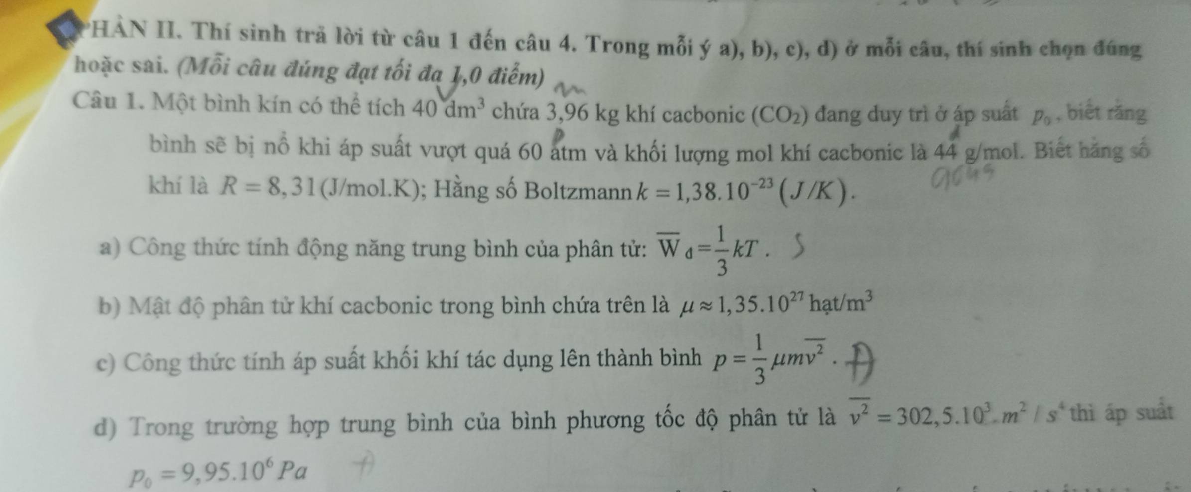 HÀN II. Thí sinh trã lời từ câu 1 đến câu 4. Trong mỗi ý a), b), c), d) ở mỗi câu, thí sinh chọn đúng 
hoặc sai. (Mỗi câu đúng đạt tối đạ 1,0 điểm) 
Câu 1. Một bình kín có thể tích 40dm^3 chứa 3,96 kg khí cacbonic (CO_2) đang duy trì ở áp suất p_0 , biết rằng 
bình sẽ bị nổ khi áp suất vượt quá 60 atm và khối lượng mol khí cacbonic là 44 g/mol. Biết hãng số 
khí là R=8,31(J/mol.K); Hằng số Boltzmann k=1,38.10^(-23)(J/K). 
a) Công thức tính động năng trung bình của phân tử: overline W_d= 1/3 kT. 
b) Mật độ phân tử khí cacbonic trong bình chứa trên là mu approx 1,35.10^(27)hat/m^3
c) Công thức tính áp suất khối khí tác dụng lên thành bình p= 1/3 mu moverline v^2. 
d) Trong trường hợp trung bình của bình phương tốc độ phân tử là overline v^2=302,5.10^3m^2/s^4 thì áp suất
p_0=9,95.10^6Pa