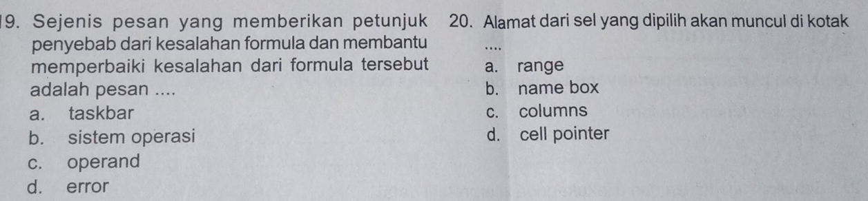 Sejenis pesan yang memberikan petunjuk 20. Alamat dari sel yang dipilih akan muncul di kotak
penyebab dari kesalahan formula dan membantu ....
memperbaiki kesalahan dari formula tersebut a. range
adalah pesan .... b. name box
a. taskbar c. columns
b. sistem operasi d. cell pointer
c. operand
d. error