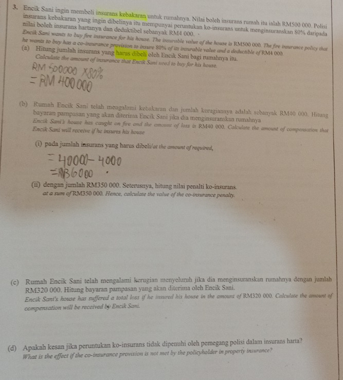 Encik Sani ingin membeli insurans kebakaran untuk rumahnya. Nilai boleh insurans rumah itu ialah RM500 000. Polisi
insurans kebakaran yang ingin dibelinya itu mempunyai peruntukan ko-insurans untuk menginsuranskan 80% daripada
nilai boleh insurans hartanya dan deduktibel sebanyak RM4 000. 
Encik Sani wants to buy fire insurance for his house. The insurable value of the house is RM500 000. The fire insurance policy that
he wants to buy has a co-insurance provision to insure 80% of its insurable value and a deductible of RM4 000
(a) Hitung jumlah insurans yang harus dībeli oleh Encik Sani bagi rumahnya itu.
Calculate the amount of insurance that Encik Sani veed to buy for his house.
(b) Rumah Encik Sani telah mengalami kebakaran dan jumlah kerugiannya adalah sebanyak RM40 000. Hitung
bayaran pampasan yang akan diterima Encik Sani jika dia menginsuranskan rumahnya
Encik Sani's house has caught on fire and the amount of loss is RM40 000. Calculate the amount of compensation that
Encik Sani will receive if he insures his house
(i) pada jumlah insurans yang harus dibeli/at the amount of required,
(ii) dengan jumlah RM350 000. Seterusnya, hitung nilai penalti ko-insurans.
at a sum of RM350 000. Hence, calculate the value of the co-insurance penalty.
(c) Rumah Encik Sani telah mengalami kerugian menyeluruh jika dia menginsuranskan rumahnya dengan jumlah
RM320 000. Hitung bayaran pampasan yang akan diterima oleh Encik Sani.
Encik Sani's house has suffered a total loss if he insured his house in the amount of RM320 000. Calculate the amount of
compensation will be received by Encik Sani.
(d) Apakah kesan jika peruntukan ko-insurans tidak dipenuhi oleh pemegang polisi dalam insurans harta?
What is the effect if the co-insurance provision is not met by the policyholder in property insurance?