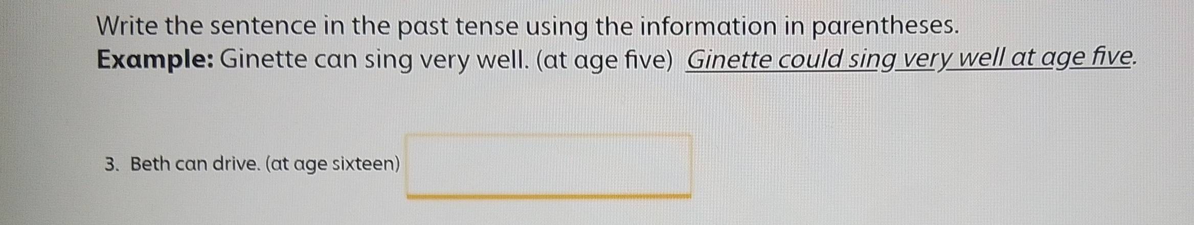 Write the sentence in the past tense using the information in parentheses. 
Example: Ginette can sing very well. (at age five) Ginette could sing very well at age five. 
3. Beth can drive. (at age sixteen)