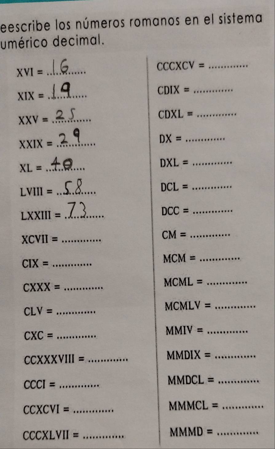 eescribe los números romanos en el sistema 
umérico decimal. 
_ XVI= 
_ CCCXCV=
CDIX= _ 
_ XIX=
_ XXV=
_ CDXL=
_ XXIX=
DX= _
XL= _
DXL= _ 
_ LVIII=
_ DCL=
_ LXXIII=
_ DCC=
XCVII= _ 
_ CM=
_ CIX=
MCM= _ 
_ CXXX=
MCML= _
CLV= _
MCMLV= _
CXC= _ 
_ MMIV=
CCXXXVIII= _
MMDIX= _
CCCI= _
MMI 00 L= _
CCXCVI= _
MMMCL= _
CCCXLVII= _
MMMD= _