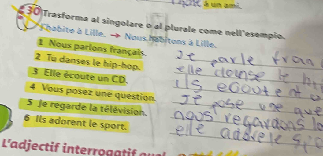 à un ami. 
30 Trasforma al singolare o al plurale come nell'esempio. 
* habite à Lille. → Nous habitons à Lille. 
1 Nous parlons français. 
2 Tu danses le hip-hop._ 
3 Elle écoute un CD._ 
4 Vous posez une question._ 
5 Je regarde la télévision._ 
_ 
6 Ils adorent le sport._ 
L'adjectif interro g a a