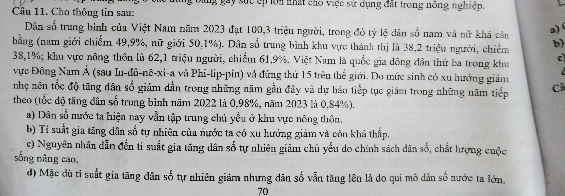 bảng gây sức ếp lớn nhất cho việc sử dụng đất trong nông nghiệp. 
Câu 11. Cho thông tin sau: 
Dân số trung bình của Việt Nam năm 2023 đạt 100, 3 triệu người, trong đó tỷ lệ dân số nam và nữ khá cân 
a) 
bằng (nam giới chiếm 49, 9%, nữ giới 50, 1%). Dân số trung bình khu vực thành thị là 38, 2 triệu người, chiếm 
b)
38, 1%; khu vực nông thôn là 62, 1 triệu người, chiếm 61, 9%. Việt Nam là quốc gia đông dân thứ ba trong khu 
c 
vực Đông Nam Á (sau In-đô-nê-xi-a và Phi-lip-pin) và đứng thứ 15 trên thế giới. Do mức sinh có xu hướng giảm 
nhẹ nên tốc độ tăng dân số giảm dần trong những năm gần đây và dự báo tiếp tục giảm trong những năm tiếp 
Câ 
theo (tốc độ tăng dân số trung bình năm 2022 là 0,98%, năm 2023 là 0,84%). 
a) Dân số nước ta hiện nay vẫn tập trung chủ yếu ở khu vực nông thôn. 
b) Tỉ suất gia tăng dân số tự nhiên của nước ta có xu hướng giảm và còn khá thấp. 
c) Nguyên nhân dẫn đến tỉ suất gia tăng dân số tự nhiên giảm chủ yếu do chính sách dân số, chất lượng cuộc 
sống nâng cao. 
d) Mặc dù ti suất gia tăng dân số tự nhiên giảm nhưng dân số vẫn tăng lên là do qui mô dân số nước ta lớn.
70