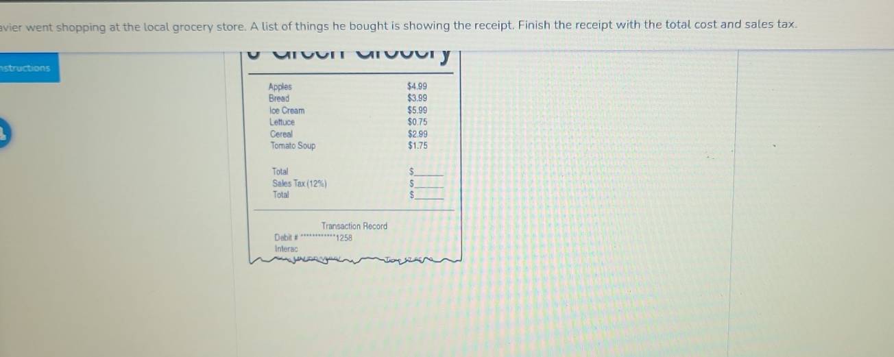 avier went shopping at the local grocery store. A list of things he bought is showing the receipt. Finish the receipt with the total cost and sales tax. 
structions 
Apples $4.99
Bread $3.99
Ice Cream $5.99
Lettuce $0.75
Cereal $2.99
Tomato Soup $1.75
Total 
_ 
Sales Tax(12% )
_ 
Total 
_ 
_ 
Transaction Record 
Dabit # * 1258
Interac