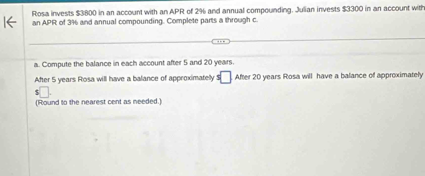 Rosa invests $3800 in an account with an APR of 2% and annual compounding. Julian invests $3300 in an account with 
an APR of 3% and annual compounding. Complete parts a through c. 
a. Compute the balance in each account after 5 and 20 years. 
After 5 years Rosa will have a balance of approximately s□ After 20 years Rosa will have a balance of approximately
□. 
(Round to the nearest cent as needed.)