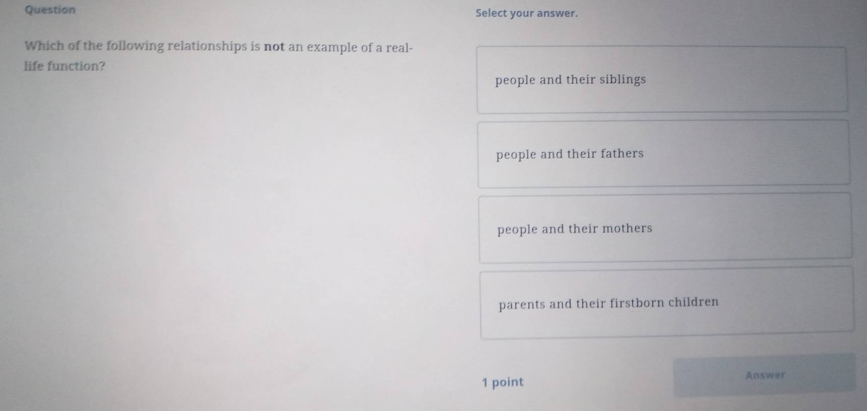 Question Select your answer.
Which of the following relationships is not an example of a real-
life function?
people and their siblings
people and their fathers
people and their mothers
parents and their firstborn children
Answer
1 point