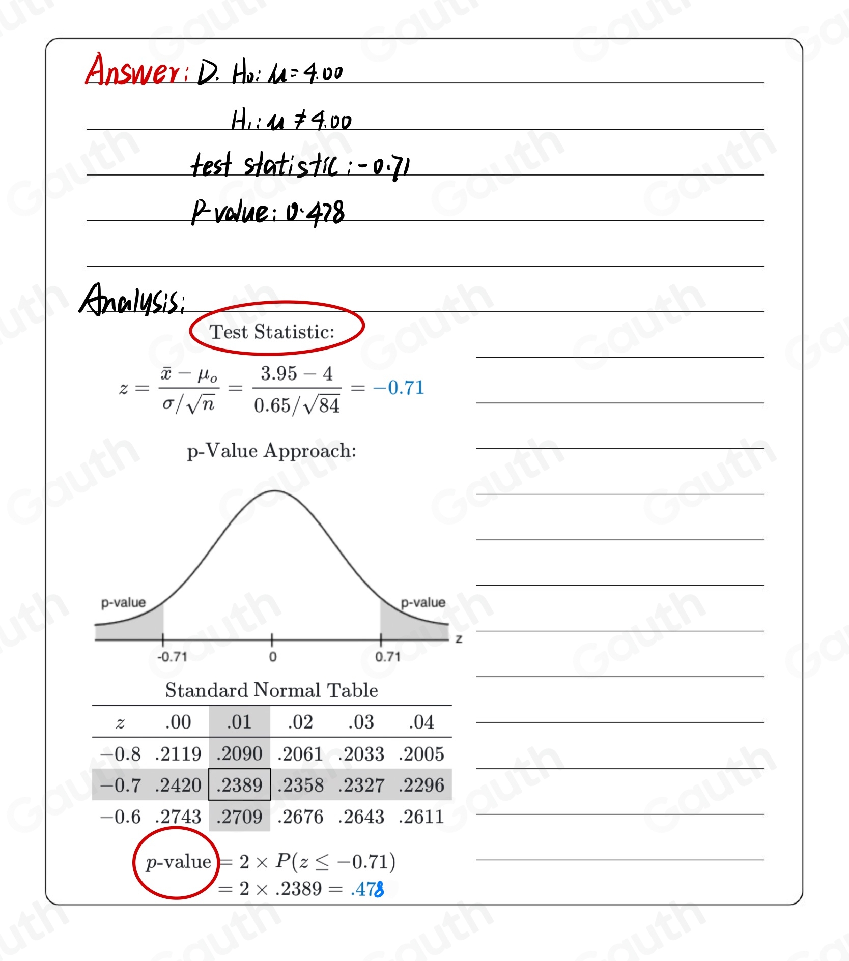 Test Statistic:

z=frac overline x-mu _osigma /sqrt(n)= (3.95-4)/0.65/sqrt(84) =-0.71
p-Value Approach: 
 
 
 
 
 
 
Standard Normal Table
z .00 .01 .02 .03 .04 _ 
 
- 0.8 .2119 .2090 .2061 .2033 .2005
-0.7 .2420 .2389 .2358 .2327 ₹.2296
-0.6 .2743 .2709 .2676 .2643 .2611

p-value)=2* P(z≤ -0.71)

=2* .2389=.478