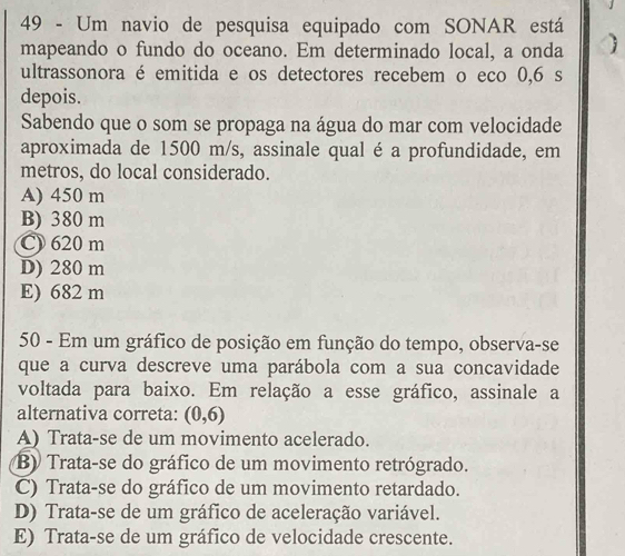 Um navio de pesquisa equipado com SONAR está
mapeando o fundo do oceano. Em determinado local, a onda 
ultrassonora é emitida e os detectores recebem o eco 0,6 s
depois.
Sabendo que o som se propaga na água do mar com velocidade
aproximada de 1500 m/s, assinale qual é a profundidade, em
metros, do local considerado.
A) 450 m
B) 380 m
C) 620 m
D) 280 m
E) 682 m
50 - Em um gráfico de posição em função do tempo, observa-se
que a curva descreve uma parábola com a sua concavidade
voltada para baixo. Em relação a esse gráfico, assinale a
alternativa correta: (0,6)
A) Trata-se de um movimento acelerado.
B) Trata-se do gráfico de um movimento retrógrado.
C) Trata-se do gráfico de um movimento retardado.
D) Trata-se de um gráfico de aceleração variável.
E) Trata-se de um gráfico de velocidade crescente.