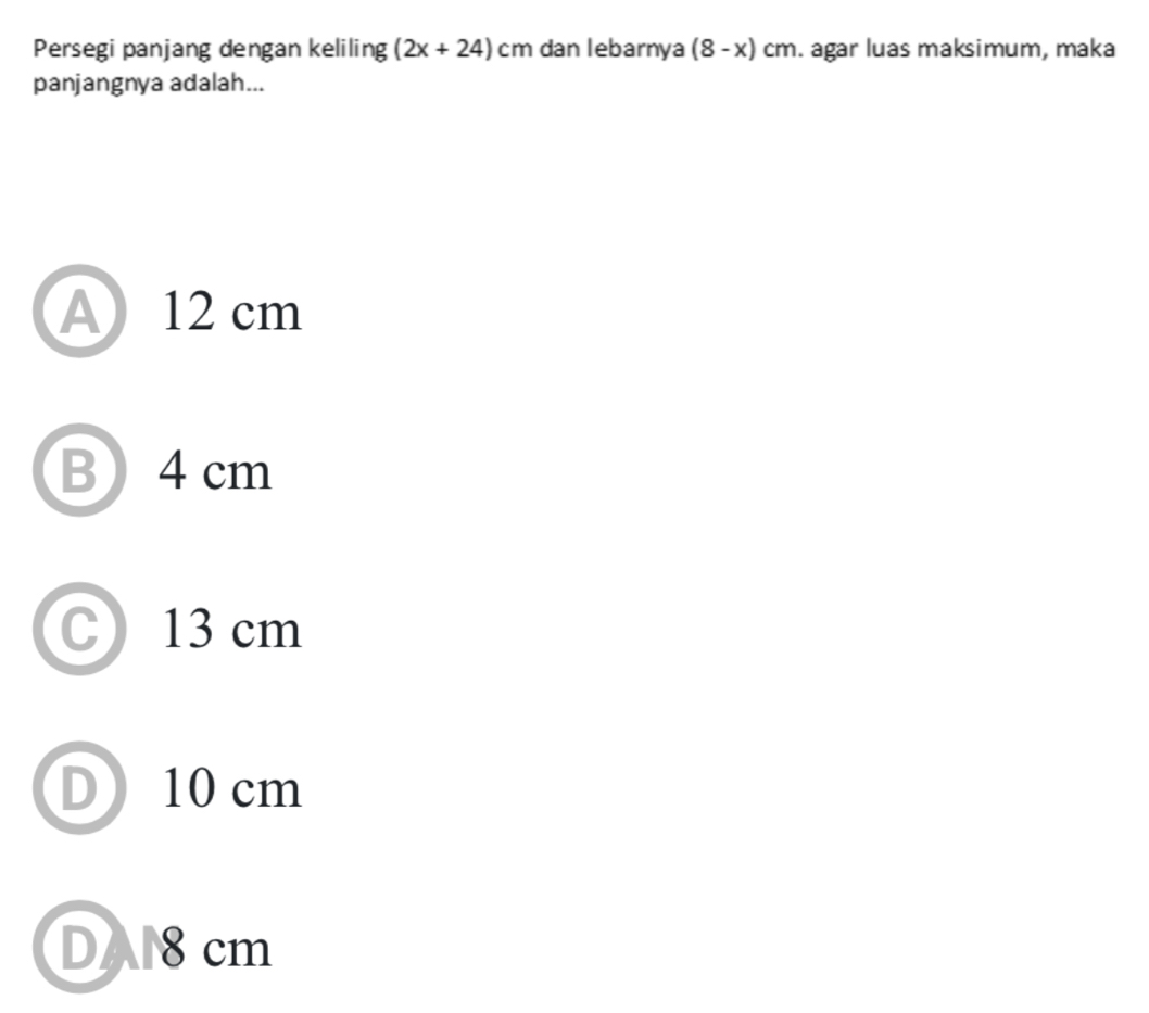 Persegi panjang dengan keliling (2x+24)cm dan lebarnya (8-x)cm. agar luas maksimum, maka
panjangnya adalah...
A 12 cm
B4 cm
C 13 cm
D 10 cm
DA8cm