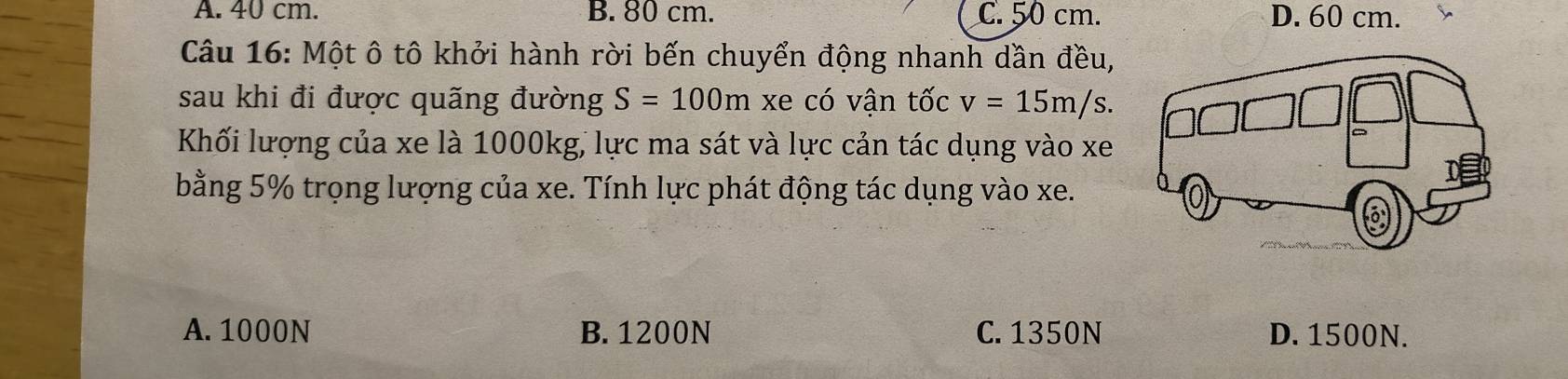 A. 40 cm. B. 80 cm. C. 50 cm. D. 60 cm.
Câu 16: Một ô tô khởi hành rời bến chuyển động nhanh dần đều,
sau khi đi được quãng đường S=100m xe có vận tốc v=15m/s. 
Khối lượng của xe là 1000kg, lực ma sát và lực cản tác dụng vào xe
bằng 5% trọng lượng của xe. Tính lực phát động tác dụng vào xe.
A. 1000N B. 1200N C. 1350N D. 1500N.