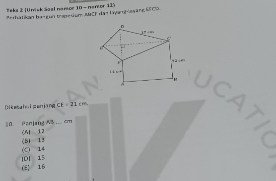 Teks 2 (Untuk Soal nomor 10 - nomor 12)
Perhatikan bangun trapesium ABCF dan layang-layang EFCD.
D
17 cm
C
B
F
22 cm
14 cm
B
A
Diketahui panjang CE=21cm. 
10. Panjang AB.... cm
(A) 12
(B) 13
(C) 14
(D) 15
(E) 16