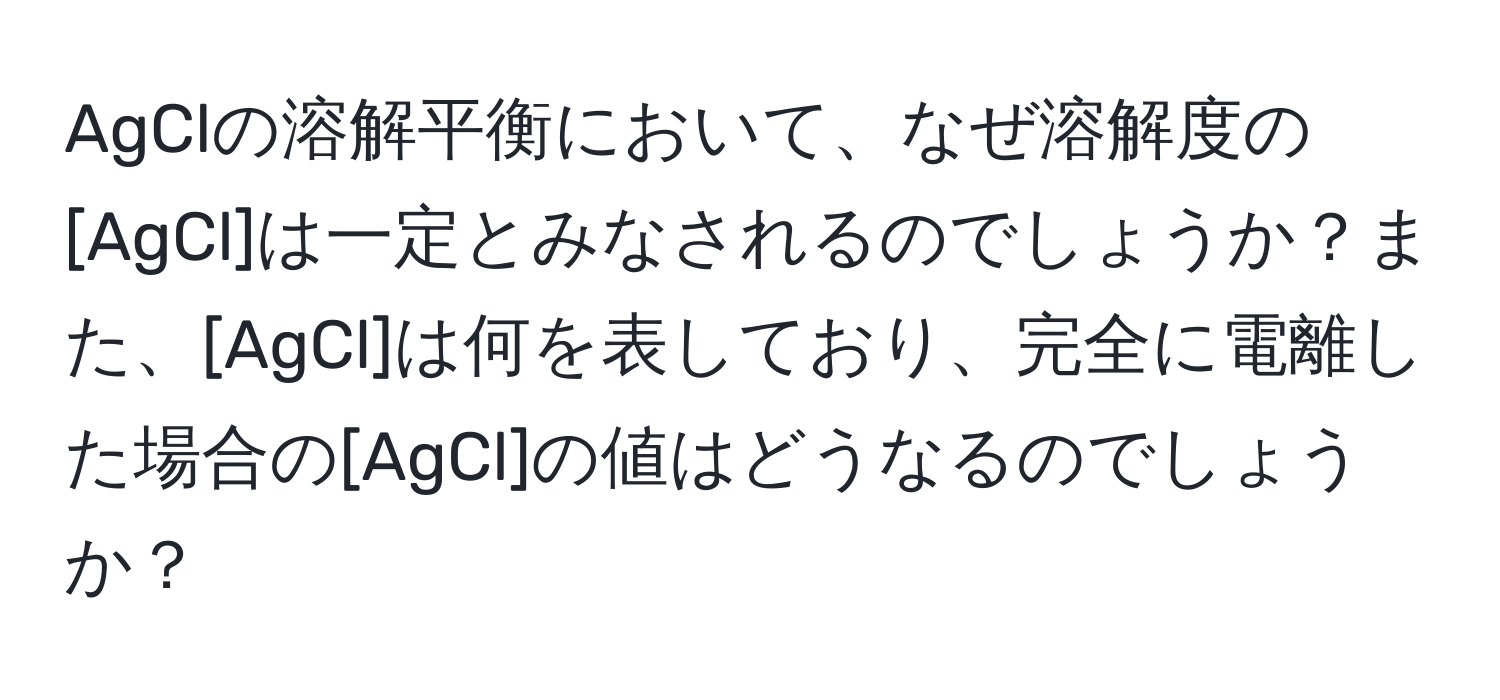 AgClの溶解平衡において、なぜ溶解度の[AgCl]は一定とみなされるのでしょうか？また、[AgCl]は何を表しており、完全に電離した場合の[AgCl]の値はどうなるのでしょうか？