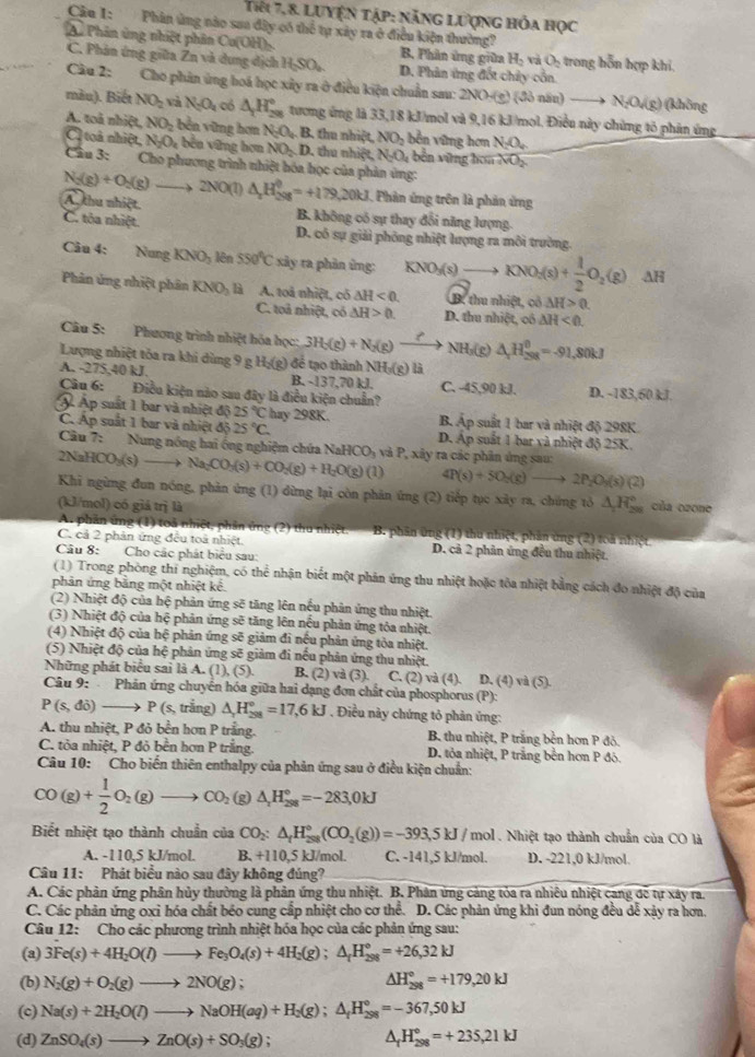 Tiêi 7, 8. Luyện tập: năng lượng hỏa học
Câu 1:  Phân ủng nào saa dây có thể tự xây ra ở điều kiện thường?
Au Phân ủng nhiệt phân Cu(OH) , B Phần ứng giữa H_2vaO_2 trong hỗn hợp khi,
C. Phản ứng giữa Zn và dung dịch H_2SO_4 D. Phân ứng đốt chảy cổn.
Câu 2: Cho phản ứng hoá học xây ra ở điều kiện chuẩn sau: 2NO-(e) ( đồ nău) N_2O_4(g)(khin
màu). Biết NO_2 và N_2O_4 có △ _1H_(28)° tương ứng là 33,18 kJ/mol và 9,16 kJ/mol. Điều này chứng tỏ phản ứng
A. toà nhiệt, NO_2 - ền  ũ ng hơn N_2O_4. B. thu nhiệt, NO_2 bền vững hơn N_2O_4
Cl toà nhiệt, N_2O_4 bên vững hơn NO_2 D. thu nhiệt N_2O *bền vững hoa NO_2
Câu 3: Cho phương trình nhiệt hóa học của phản ứng:
N_2(g)+O_2(g)to 2NO(l) △ _2H_(298)^0=+179,20kJ Phân ứng trên là phản ứng
A thu nhiệt. B. không có sự thay đổi năng lượng.
C. tỏa nhiệt. D. cô sự giải phóng nhiệt lượng ra môi trường.
Câu 4: Nung KNO_3 lên 550°C xảy ra phản ứng: KNO_3(s)to KNO_2(s)+ 1/2 O_2(g) AH
Phân ứng nhiệt phân KNO_3 là A. toả nhiệt, có △ H<0. B. thu nhiệt, có △ H>0
C. toả nhiệt, có △ H>0. D. thu nhiệt, cô △ H<0.
Câu 5:  Phương trình nhiệt hóa học: 3H_2(g)+N_2(g) NH₃(g) △ _xH_(298)^0=-91,80kJ
Lượng nhiệt tỏa ra khi dùng 9 g Hị(g) để tạo thành NHị(g) là
A. -275,40 kJ. B. -137,70 kJ. C. -45,90 kJ.
Câu 6: Điều kiện nào sau đây là điều kiện chuẩn? D. -183,60 kJ.
Á Ấp suất 1 bar và nhiệt độ 25°C hay 298K. B. Áp suất 1 bar và nhiệt độ 298K
C. Áp suất 1 bar và nhiệt độ 25°C. D. Áp suất 1 bar và nhiệt độ 25K
Câu 7: Nung nóng hai ống nghiệm chứa NaHCO_3
NaHCO_3(s)_  to Na_2CO_3(s)+CO_2(g)+H_2O(g)(1) và P, xây ra các phân ứng sau:
4P(s)+5O_2(g)to 2P_2O_4(s)(2)
Khi ngừng đun nóng, phản ứng (1) dừng lại còn phản ứng (2) tiếp tục xảy ra, chứng tỏ △ _1H_(298)°
(kl/mol) có giá trị là của ozone
A. phần ứng (1) toả nhiệt, phần ứng (2) thu nhiệt. B. phân ứng (1) thu nhiệt, phần ứng (2) toà nhiệt.
C. cả 2 phản ứng đều toà nhiệt D. cả 2 phản ứng đều thu nhiệt.
Câu 8: Cho các phát biểu sau:
(1) Trong phòng thí nghiệm, có thể nhận biết một phản ứng thu nhiệt hoặc tỏa nhiệt bằng cách đo nhiệt độ của
phản ứng bằng một nhiệt kê.
(2) Nhiệt độ của hệ phản ứng sẽ tăng lên nếu phản ứng thu nhiệt.
(3) Nhiệt độ của hệ phản ứng sẽ tăng lên nếu phản ứng tỏa nhiệt.
(4) Nhiệt độ của hệ phản ứng sẽ giảm đi nều phản ứng tòa nhiệt.
(5) Nhiệt độ của hệ phản ứng sẽ giảm đi nếu phản ứng thu nhiệt.
Những phát biểu sai là A. (1),(5). B. (2) và (3). C. (2) va(4). D.(4) và (5).
Câu 9: Phản ứng chuyển hóa giữa hai dạng đơn chất của phosphorus (P):
P(s,di)to P(s, trắng) △ _2H_(201)°=17,6kJ. Điều này chứng tỏ phản ứng:
A. thu nhiệt, P đỏ bền hơn P trắng. B. thu nhiệt, P trắng bền hơn P đỏ.
C. tỏa nhiệt, P đỏ bền hơn P trắng. D. tỏa nhiệt, P trăng bên hơn P đô.
Câu 10: Cho biến thiên enthalpy của phản ứng sau ở điều kiện chuẩn:
CO(g)+ 1/2 O_2(g)to CO_2(g)△ _1H_(298)°=-283.0kJ
Biết nhiệt tạo thành chuẩn của CO_2:△ _tH_(258)°(CO_2(g))=-393,5kJ/mol. Nhiệt tạo thành chuẩn của CO là
A. -110,5 kJ/mol. B. +11 0,5 kJ/mol. C. -141,5 kJ/mol. D. -221,0 kJ/mol.
Câu 11: Phát biểu nào sau đây không đúng?
A. Các phản ứng phân hủy thường là phản ứng thu nhiệt. B. Phân ứng cảng tỏa ra nhiêu nhiệt cang đề tự xây ra.
C. Các phản ứng oxi hóa chất béo cung cấp nhiệt cho cơ thể. D. Các phản ứng khi đun nóng đều dễ xảy ra hơn,
Câu 12: Cho các phương trình nhiệt hóa học của các phản ứng sau:
(a) 3Fe(s)+4H_2O(l)to Fe_3O_4(s)+4H_2(g);△ _fH_(298)°=+26,32kJ
(b) N_2(g)+O_2(g)to 2NO(g); △ H_(298)°=+179,20kJ
(c) Na(s)+2H_2O(l)to NaOH(aq)+H_2(g);△ _fH_(298)°=-367,50kJ
(d) ZnSO_4(s)to ZnO(s)+SO_3(g) △ _r H_(298)°=+235,21kJ