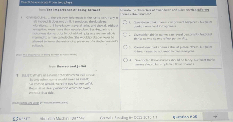 Read the excerpts from two plays.
from The Importance of Being Earnest How do the characters of Gwendolen and Juliet develop different
themes about names?
€ GWENDOLEN: . . . there is very little music in the name Jack, if any at
all, indeed. It does not thrill. It produces absolutely no
vibrations. . . . I have known several Jacks, and they all, without 1. Gwendolen thinks names can prevent happiness, but juliet
thinks names lead to happiness.
exception, were more than usually plain. Besides, Jack is a
notorious domesticity for John! And I pity any woman who is 2. Gwendolen thinks names can reveal personality, but Juliet
married to a man called John. She would probably never be
allowed to know the entrancing pleasure of a single moment's thinks names do not reflect personality.
solitude. 3. Gwendolen thinks names should please others, but Juliet
(from The Importance of Being Earnest by Oscar Wilde) thinks names do not need to please anyone.
4. Gwendolen thinks names should be fancy, but juliet thinks
from Romeo and Juliet names should be simple like flower names.
1 JULIET: What's in a name? that which we call a rose,
By any other name would smell as sweet;
So Romeo would, were he not Romeo call'd,
Retain that dear perfection which he owes,
Without that title.
(from Romeo and Juliet by William Shakespeare)
RESET Abdullah Mushiri, 1D# ^*4 Growth: Reading 6+CCSS20101.1 Question # 25