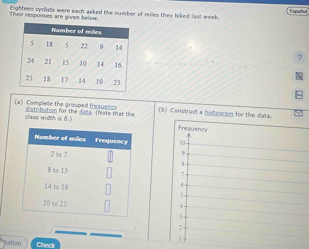 Español 
Eighteen cyclists were each asked the number of miles they biked last week. 
Their responses are given below. 
? 
An 
(a) Complete the grouped frequency (b) Construct a histogram for the data. 
distribution for the data. (Note that the 
class width is 6.) 
Number of miles Frequency
2 to 7
8 to 13
14 to 19
20 to 25
mation Check
