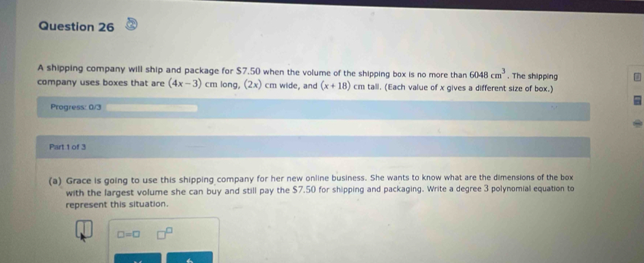 A shipping company will ship and package for $7.50 when the volume of the shipping box is no more than 6048cm^3. The shipping 
company uses boxes that are (4x-3) cm long, (2x) cm wide, and (x+18)cmtall. (Each value of x gives a different size of box.) 
Progress: 0/3 
Part 1 of 3 
(a) Grace is going to use this shipping company for her new online business. She wants to know what are the dimensions of the box 
with the largest volume she can buy and still pay the $7.50 for shipping and packaging. Write a degree 3 polynomial equation to 
represent this situation.
□ =□