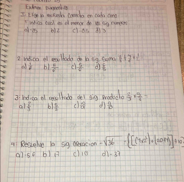 ExAmen Diagnoetic
I Elige la respuesta Careda en cada caso
T indica cual es el menor de us sig numeros
a1 -25 b) 2 cla s d) 3
2. Indica el resu Htado de A sig Suma  2/3 + 4/6 + 1/2 =
al  1/6  b1  11/6  c)  5/6  d)  6/5 
3: Indica el resultada del sig producto  2/3 *  5/3 =
al  2/3  b1  5/2  c)  10/9  dì  9/10 
4: Resuelve la sig Operacion -sqrt(36)- [(4* 2^2)+(20+1)]+10? 
() -56 6) 1 c) 16 11 -37